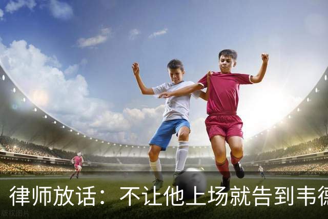 律师放话:不让他上场就告到韦德坐牢,最高6个月